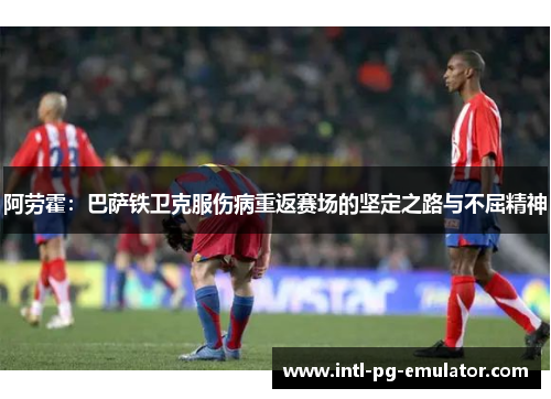 阿劳霍:巴萨铁卫克服伤病重返赛场的坚定之路与不屈精神 阿劳霍:巴萨铁卫克服伤病重返赛场的坚定之路与不屈精神