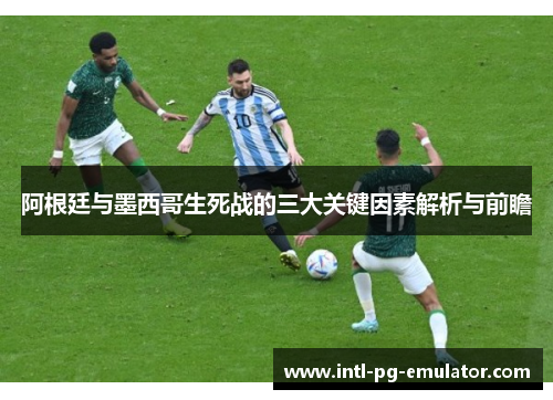 阿根廷与墨西哥生死战的三大关键因素解析与前瞻 阿根廷与墨西哥生死战的三大关键因素解析与前瞻