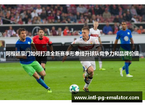 阿根廷豪门如何打造全新赛季形象提升球队竞争力和品牌价值 阿根廷豪门如何打造全新赛季形象提升球队竞争力和品牌价值