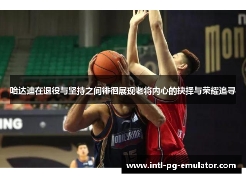 哈达迪在退役与坚持之间徘徊展现老将内心的抉择与荣耀追寻 哈达迪在退役与坚持之间徘徊展现老将内心的抉择与荣耀追寻