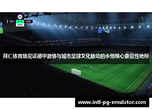 拜仁体育场见证德甲激情与城市足球文化脉动的永恒核心象征性地标