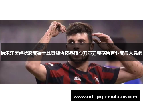 恰尔汗奥卢状态成疑土耳其能否依靠核心力量力克格鲁吉亚成最大悬念 恰尔汗奥卢状态成疑土耳其能否依靠核心力量力克格鲁吉亚成最大悬念