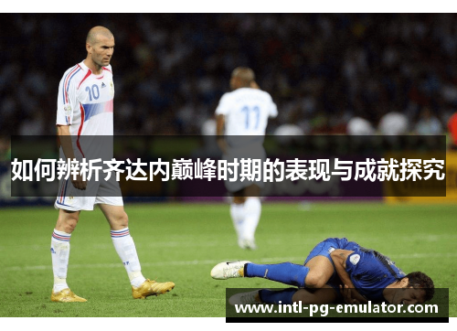 如何辨析齐达内巅峰时期的表现与成就探究 如何辨析齐达内巅峰时期的表现与成就探究