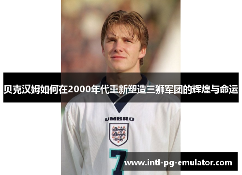 贝克汉姆如何在2000年代重新塑造三狮军团的辉煌与命运 贝克汉姆如何在2000年代重新塑造三狮军团的辉煌与命运