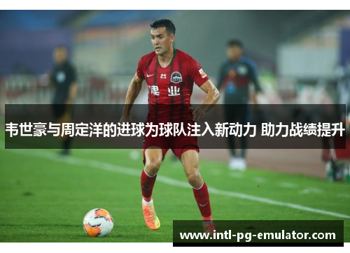 韦世豪与周定洋的进球为球队注入新动力 助力战绩提升