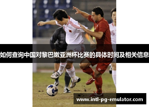 如何查询中国对黎巴嫩亚洲杯比赛的具体时间及相关信息 如何查询中国对黎巴嫩亚洲杯比赛的具体时间及相关信息