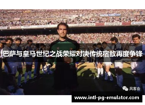 巴萨与皇马世纪之战荣耀对决传统宿敌再度争锋 巴萨与皇马世纪之战荣耀对决传统宿敌再度争锋