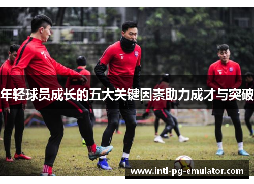 年轻球员成长的五大关键因素助力成才与突破 年轻球员成长的五大关键因素助力成才与突破
