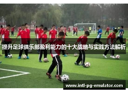 提升足球俱乐部盈利能力的十大战略与实践方法解析 提升足球俱乐部盈利能力的十大战略与实践方法解析