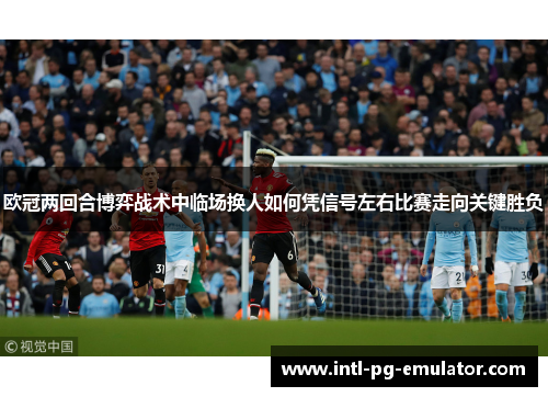 欧冠两回合博弈战术中临场换人如何凭信号左右比赛走向关键胜负 欧冠两回合博弈战术中临场换人如何凭信号左右比赛走向关键胜负