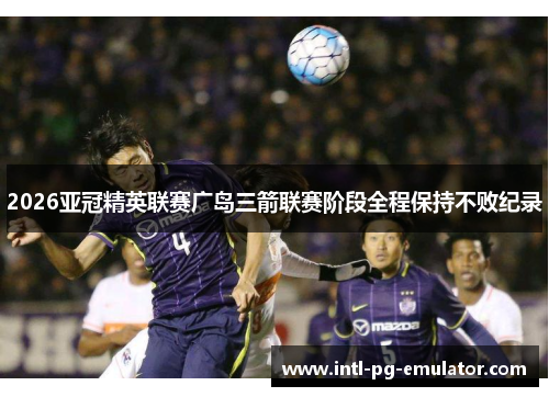 2026亚冠精英联赛广岛三箭联赛阶段全程保持不败纪录 2026亚冠精英联赛广岛三箭联赛阶段全程保持不败纪录