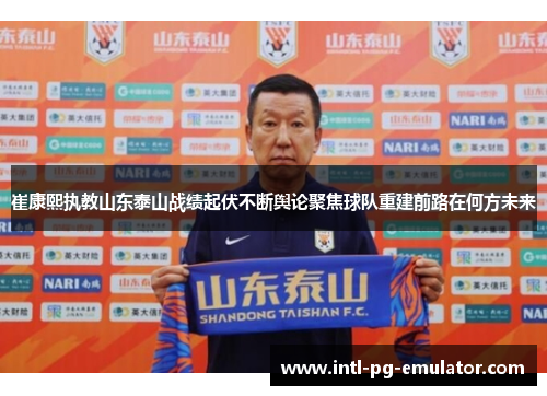 崔康熙执教山东泰山战绩起伏不断舆论聚焦球队重建前路在何方未来