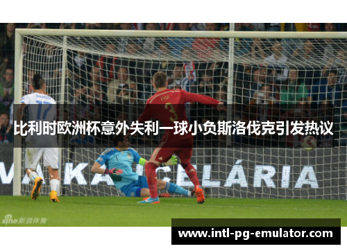 比利时欧洲杯意外失利一球小负斯洛伐克引发热议