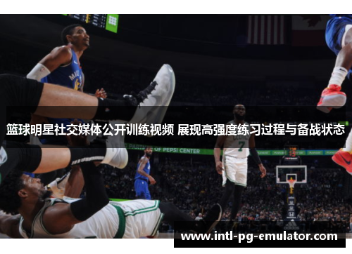 篮球明星社交媒体公开训练视频 展现高强度练习过程与备战状态